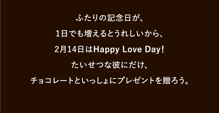 ふたりの記念日が、
        1日でも増えるとうれしいから、
        2月14日はHappy Love Day！
        たいせつな彼にだけ、
        チョコレートといっしょにプレゼントを贈ろう。