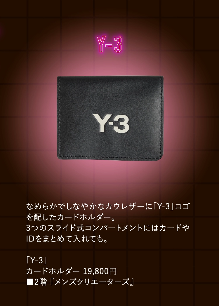 なめらかでしなやかなカウレザーに「Y-3」ロゴを配したカードホルダー。
          3つのスライド式コンパートメントにはカードやIDをまとめて入れても。
            
          「Y-3」
          カードホルダー 19,800円
          ■2階 『メンズクリエーターズ』
          
          