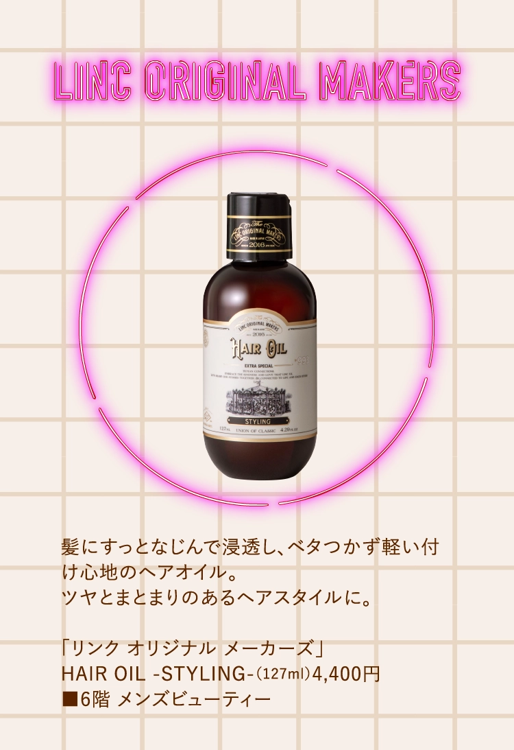 髪にすっとなじんで浸透し、ベタつかず軽い付け心地のヘアオイル。
        ツヤとまとまりのあるヘアスタイルに。
        
        「リンク オリジナル メーカーズ」
        HAIR OIL -STYLING-（127ml）4,400円
        ■6階 メンズビューティー
        