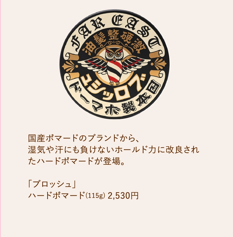 国産ポマードのブランドから、
        湿気や汗にも負けないホールド力に改良されたハードポマードが登場。
        
        「ブロッシュ」
        ハードポマード(115g) 2,530円
        
