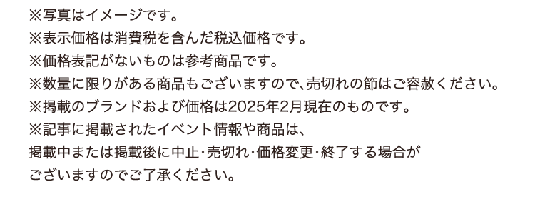 ※写真はイメージです。
          ※表示価格は消費税を含んだ税込価格です。
          ※価格表記がないものは参考商品です。
          ※数量に限りがある商品もございますので、売切れの節はご容赦ください。
          ※掲載のブランドおよび価格は2025年2月現在のものです。
          ※記事に掲載されたイベント情報や商品は、
          掲載中または掲載後に中止・売切れ・価格変更・終了する場合が
          ございますのでご了承ください。
          