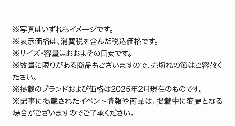 ※写真はいずれもイメージです。
          ※表示価格は、消費税を含んだ税込価格です。
          ※サイズ・容量はおおよその目安です。
          ※数量に限りがある商品もございますので、売切れの節はご容赦ください。
          ※掲載のブランドおよび価格は2025年2月現在のものです。
          ※記事に掲載されたイベント情報や商品は、掲載中に変更となる場合がございますのでご了承ください。
          