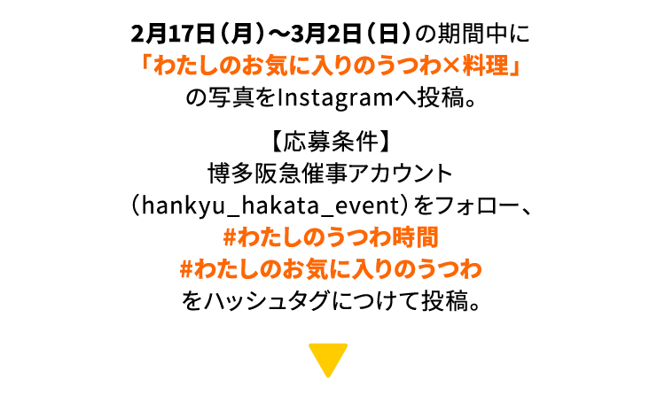 2月17日（月）〜3月2日（日）の期間中に
          「わたしのお気に入りのうつわ×料理」
          の写真をInstagramへ投稿。
          【応募条件】
          博多阪急催事アカウント（hankyu_hakata_event）をフォロー、
          #わたしのうつわ時間
          #わたしのお気に入りのうつわ
          をハッシュタグにつけて投稿。