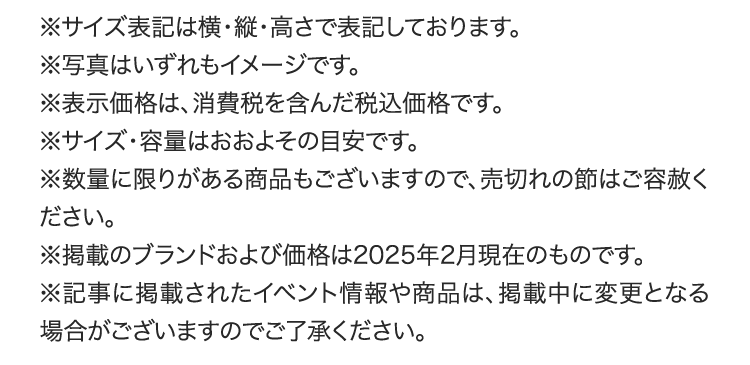 ※サイズ表記は横・縦・高さで表記しております。
        ※写真はいずれもイメージです。
        ※表示価格は、消費税を含んだ税込価格です。
        ※サイズ・容量はおおよその目安です。
        ※数量に限りがある商品もございますので、売切れの節はご容赦ください。
        ※掲載のブランドおよび価格は2025年2月現在のものです。
        ※記事に掲載されたイベント情報や商品は、掲載中に変更となる場合がございますのでご了承ください。
        