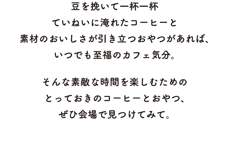 豆を挽いて一杯一杯
        ていねいに淹れたコーヒーと
        素材のおいしさが引き立つおやつがあれば、
        いつでも至福のカフェ気分。そんな素敵な時間を楽しむための
        とっておきのコーヒーとおやつ、
        ぜひ会場で見つけてみて。