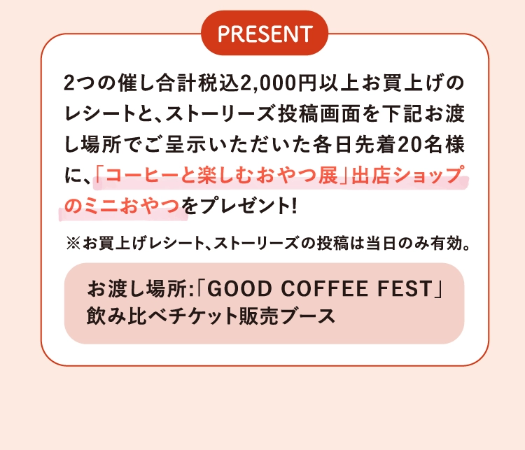 2つの催し合計税込2,000円以上お買上げのレシートと、ストーリーズ投稿画面を下記お渡し場所でご呈示いただいた各日先着20名様に、「コーヒーと楽しむおやつ展」出店ショップのミニおやつをプレゼント!