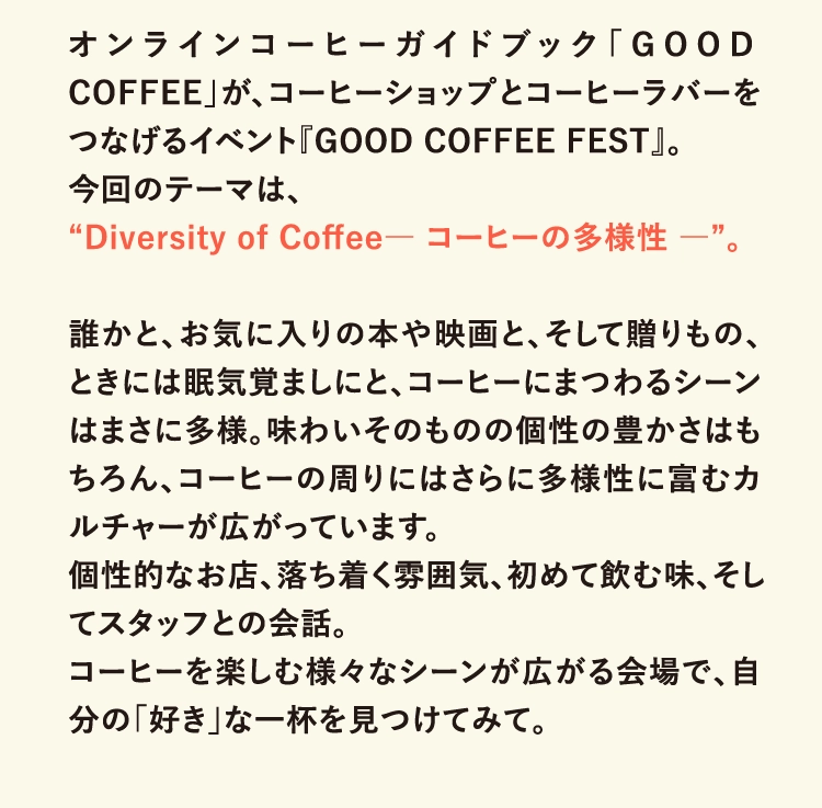 オンラインコーヒーガイドブック「GOOD COFFEE」が、コーヒーショップとコーヒーラバーをつなげるイベント『GOOD COFFEE FEST』。
                今回のテーマは、
                “Diversity of Coffee― コーヒーの多様性 ―”。
                
                誰かと、お気に入りの本や映画と、そして贈りもの、ときには眠気覚ましにと、コーヒーにまつわるシーンはまさに多様。味わいそのものの個性の豊かさはもちろん、コーヒーの周りにはさらに多様性に富むカルチャーが広がっています。
                個性的なお店、落ち着く雰囲気、初めて飲む味、そしてスタッフとの会話。
                コーヒーを楽しむ様々なシーンが広がる会場で、自分の「好き」な一杯を見つけてみて。