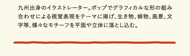 九州出身のイラストレーター。ポップでグラフィカルな形の組み合わせによる視覚表現をテーマに掲げ、生き物、植物、風景、文字等、様々なモチーフを平面や立体に落とし込む。