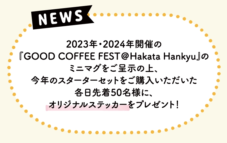 2023年・2024年開催の
                『GOOD COFFEE FEST＠Hakata Hankyu』の
                ミニマグをご呈示の上、
                今年のスターターセットをご購入いただいた
                各日先着50名様に、
                オリジナルステッカーをプレゼント！