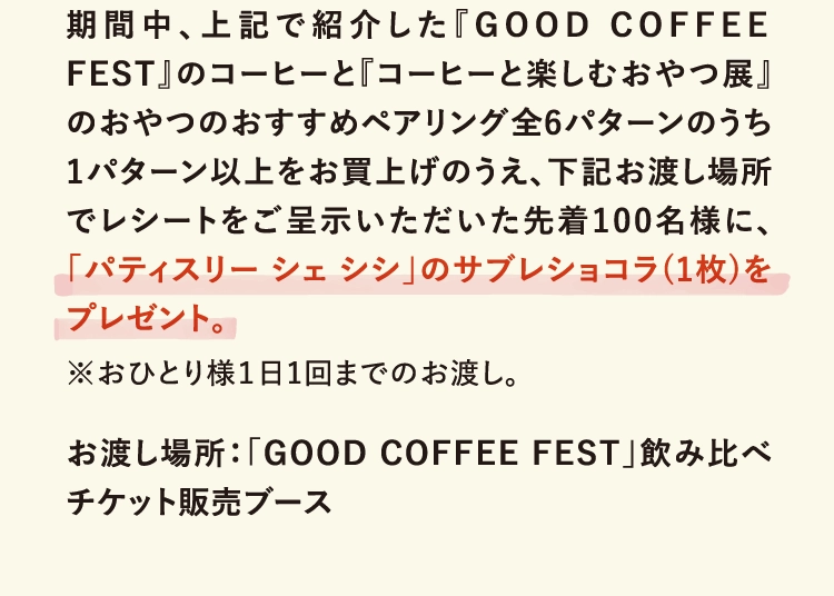 期間中、上記で紹介した『GOOD COFFEE FEST』のコーヒーと『コーヒーと楽しむおやつ展』のおやつのおすすめペアリング全6パターンのうち1パターン以上をお買上げのうえ、下記お渡し場所でレシートをご呈示いただいた先着100名様に、「パティスリー シェ シシ」のサブレショコラ(1枚)をプレゼント。
                  