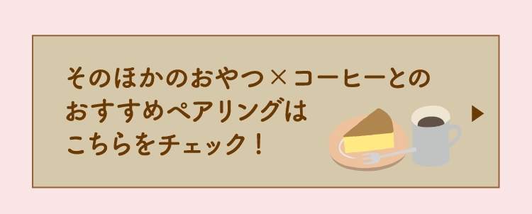 そのほかのおやつ×コーヒーとの
                  おすすめペアリングは
                  こちらをチェック!