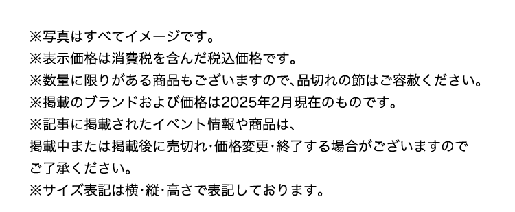 ※写真はすべてイメージです。
          ※表示価格は消費税を含んだ税込価格です。
          ※数量に限りがある商品もございますので、品切れの節はご容赦ください。
          ※掲載のブランドおよび価格は2025年2月現在のものです。
          ※記事に掲載されたイベント情報や商品は、
          掲載中または掲載後に売切れ・価格変更・終了する場合がございますので
          ご了承ください。
          ※サイズ表記は横・縦・高さで表記しております。
          