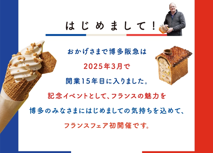  はじめまして!
        おかげさまで博多阪急は
        2025年3月で
        開業15年目に入りました。
        記念イベントとして、フランスの魅力を
        博多のみなさまにはじめましての気持ちを込めて、
        フランスフェア初開催です。