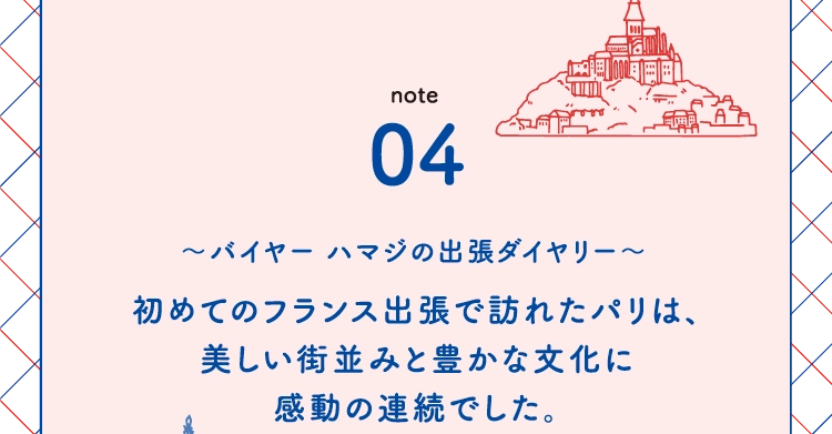 初めてのフランス出張で訪れたパリは、
            美しい街並みと豊かな文化に
            感動の連続でした。