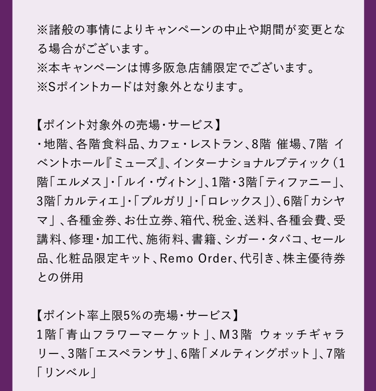 ※諸般の事情によりキャンペーンの中止や期間が変更となる場合がございます。
            ※本キャンペーンは博多阪急店舗限定でございます。
            ※Sポイントカードは対象外となります。
            【ポイント対象外の売場・サービス】
            ・地階、各階食料品、カフェ・レストラン、8階 催場、7階 イベントホール『ミューズ』、インターナショナルブティック（1階「エルメス」・「ルイ・ヴィトン」、1階・3階「ティファニー」、3階「カルティエ」・「ブルガリ」・「ロレックス」）、4階 婦人靴「カシヤマ」、6階「カシヤマ」 、各種金券、お仕立券、箱代、税金、送料、各種会費、受講料、修理・加工代、施術料、書籍、シガー・タバコ、セール品、化粧品限定キット、Remo Orderや電話決済、代引き、株主優待券との併用
            【ポイント率上限5％の売場・サービス】
            ポイント率上限5％売場（1階「青山フラワーマーケット」、M3階 ウォッチギャラリー、3階「エスペランサ」、6階「メルティングポット」、7階「リンベル」）