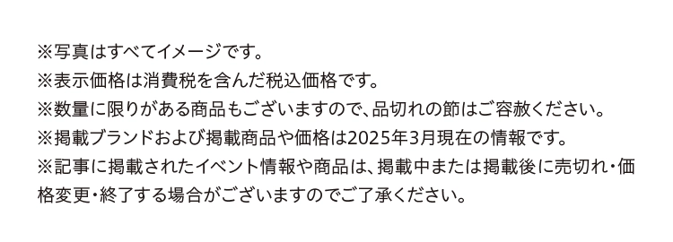 ※写真はすべてイメージです。
※表示価格は消費税を含んだ税込価格です。
※数量に限りがある商品もございますので、品切れの節はご容赦ください。
※掲載ブランドおよび掲載商品や価格は2025年3月現在の情報です。
※記事に掲載されたイベント情報や商品は、掲載中または掲載後に売切れ・価格変更・終了する場合がございますのでご了承ください。
 