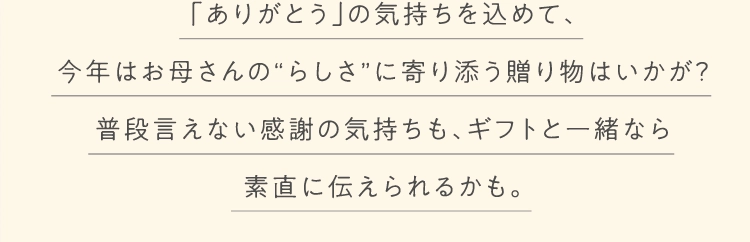 「ありがとう」の気持ちを込めて、
今年はお母さんの“らしさ”に寄り添う贈り物はいかが？
普段言えない感謝の気持ちも、ギフトと一緒なら
素直に伝えられるかも。
