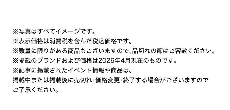 ※写真はすべてイメージです。
※表示価格は消費税を含んだ税込価格です。
※数量に限りがある商品もございますので、品切れの節はご容赦ください。
※掲載のブランドおよび価格は2026年4月現在のものです。
※記事に掲載されたイベント情報や商品は、
掲載中または掲載後に売切れ・価格変更・終了する場合がございますので
ご了承ください。