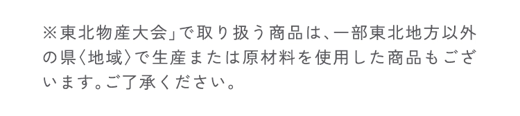 ※東北物産大会」で取り扱う商品は、一部東北地方以外の県〈地域〉で生産または原材料を使用した商品もございます。ご了承ください。