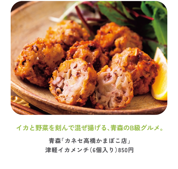 イカと野菜を刻んで混ぜ揚げる、青森のB級グルメ。
青森「カネセ高橋かまぼこ店」
津軽イカメンチ（6個入り）850円

