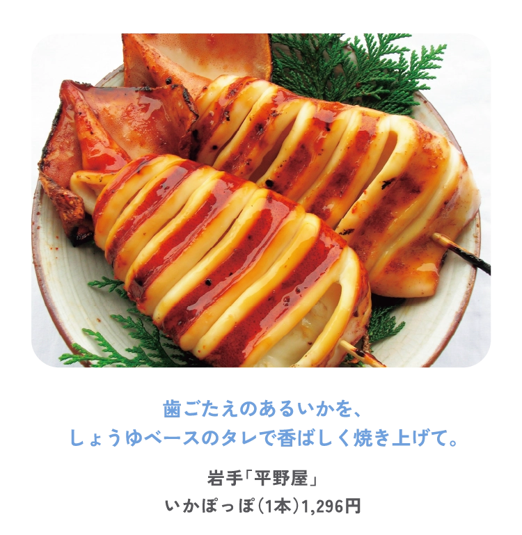 歯ごたえのあるいかを、
しょうゆベースのタレで香ばしく焼き上げて。
岩手「平野屋」
いかぽっぽ（1本）1,296円
