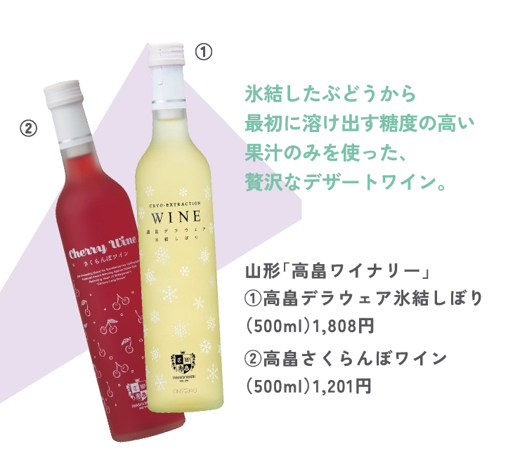 山形「高畠ワイナリー」
①高畠デラウェア氷結しぼり
（500ml）1,808円
②高畠さくらんぼワイン
（500ml）1,201円