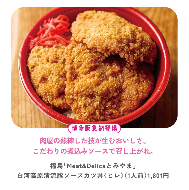 肉屋の熟練した技が生むおいしさ。
こだわりの煮込みソースで召し上がれ。
福島「Meat&Delicaとみやま」
白河高原清流豚ソースカツ丼〈ヒレ〉（1人前）1,801円


