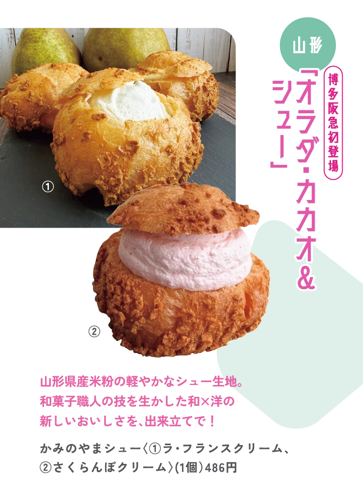 山形県産米粉の軽やかなシュー生地。
和菓子職人の技を生かした和×洋の
新しいおいしさを、出来立てで！
かみのやまシュー〈①ラ・フランスクリーム、
②さくらんぼクリーム〉（1個）486円