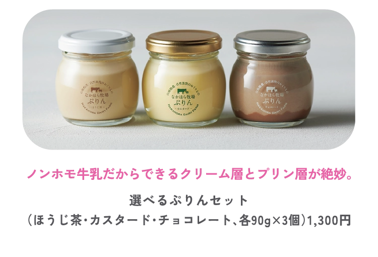 ノンホモ牛乳だからできるクリーム層とプリン層が絶妙。
選べるぷりんセット
（ほうじ茶・カスタード・チョコレート、各90g×3個）1,300円