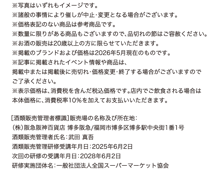 ※写真はいずれもイメージです。
※諸般の事情により催しが中止・変更となる場合がございます。
※価格表記のない商品は参考商品です。
※数量に限りがある商品もございますので、品切れの節はご容赦ください。
※お酒の販売は20歳以上の方に限らせていただきます。
※掲載のブランドおよび価格は2026年5月現在のものです。
※記事に掲載されたイベント情報や商品は、
掲載中または掲載後に売切れ・価格変更・終了する場合がございますので
ご了承ください。
※表示価格は、消費税を含んだ税込価格です。店内でご飲食される場合は
本体価格に、消費税率10％を加えてお支払いいただきます。
