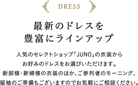 最新のドレスを豊富にラインアップ　人気のセレクトショップ「JUNO」の衣装からお好みのドレスをお選びいただけます。新郎様・新婦様の衣装のほか、ご参列者のモーニング、留袖のご準備もございますのでお気軽にご相談ください。