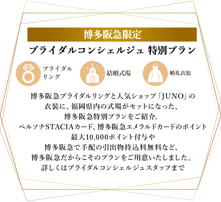 博多阪急ブライダルリングと人気ショップ「JUNO」の衣装に、福岡県内の式場がセットになった、博多阪急特別プランをご紹介。ペルソナSTACIAカード、博多阪急エメラルドカードのポイント最大10,000ポイント付与や博多阪急で手配の引出物持込料無料など、博多阪急だからこそのプランをご用意いたしました。詳しくはブライダルコンシェルジュスタッフまで