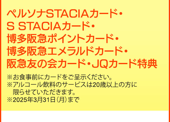 ペルソナSTACIAカード・S STACIAカード・博多阪急ポイントカード・博多阪急エメラルドカード・阪急友の会カード・JQカード特典※お食事前にカードをご呈示ください。
※アルコール飲料のサービスは20歳以上の方に限らせていただきます。※2025年3月31日（月）まで