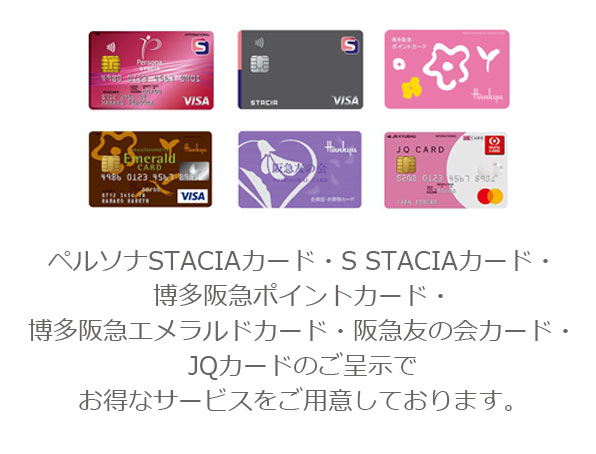 ペルソナSTACIAカード・S STACIAカード・博多阪急ポイントカード・博多阪急エメラルドカード・阪急友の会カード・JQカードのご呈示で●●でお得なサービスをご用意しております。