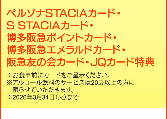 ペルソナSTACIAカード・S STACIAカード・博多阪急ポイントカード・博多阪急エメラルドカード・阪急友の会カード・JQカード特典※お食事前にカードをご呈示ください。
※アルコール飲料のサービスは20歳以上の方に限らせていただきます。※2026年3月31日（火）まで