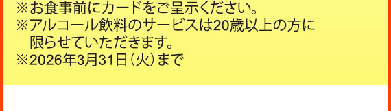 ※お食事前にカードをご呈示ください。
※アルコール飲料のサービスは20歳以上の方に限らせていただきます。※2026年3月31日（火）まで