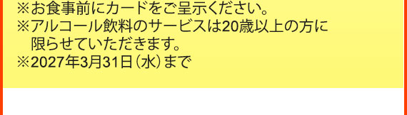 ※お食事前にカードをご呈示ください。
※アルコール飲料のサービスは20歳以上の方に限らせていただきます。※2026年3月31日（火）まで