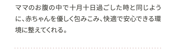 ママのお腹の中で十月十日過ごした時と同じように、赤ちゃんを優しく包みこみ、快適で安心できる環境に整えてくれる。