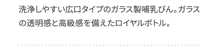 洗浄しやすい広口タイプのガラス製哺乳びん。ガラスの透明感と高級感を備えたロイヤルボトル。