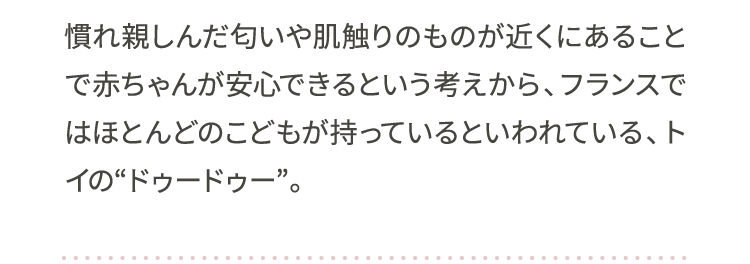 慣れ親しんだ匂いや肌触りのものが近くにあることで赤ちゃんが安心できるという考えから、フランスではほとんどのこどもが持っているといわれている、トイの“ドゥードゥー”。