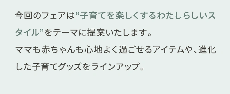 今回のフェアは“子育てを楽しくするわたしらしいスタイル”をテーマに提案いたします。ママも赤ちゃんも心地よく過ごせるアイテムや、進化した子育てグッズをラインアップ。