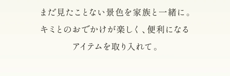 まだ見たことない景色を家族と一緒に。キミとのおでかけが楽しく、便利になるアイテムを取り入れて。