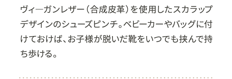 ヴィ―ガンレザー（合成皮革）を使用したスカラップデザインのシューズピンチ。ベビーカーやバッグに付けておけば、お子様が脱いだ靴をいつでも挟んで持ち歩ける。