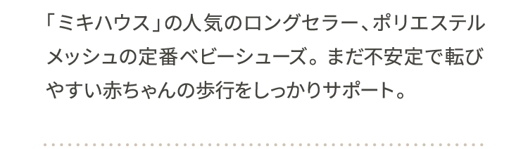 「ミキハウス」の人気のロングセラー、ポリエステルメッシュの定番ベビーシューズ。 まだ不安定で転びやすい赤ちゃんの歩行をしっかりサポート。