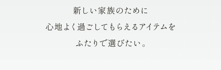 新しい家族のために心地よく過ごしてもらえるアイテムをふたりで選びたい。