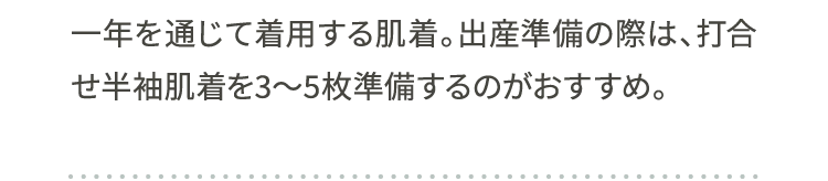 一年を通じて着用する肌着。出産準備の際は、打合せ半袖肌着を3～5枚準備するのがおすすめ。