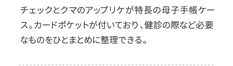 チェックとクマのアップリケが特長の母子手帳ケース。カードポケットが付いており、健診の際など必要なものをひとまとめに整理できる。