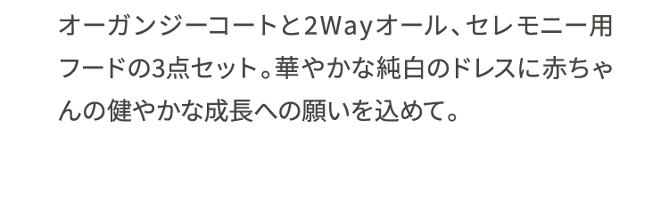 オーガンジーコートと2Wayオール、セレモニー用フードの3点セット。華やかな純白のドレスに赤ちゃんの健やかな成長への願いを込めて。