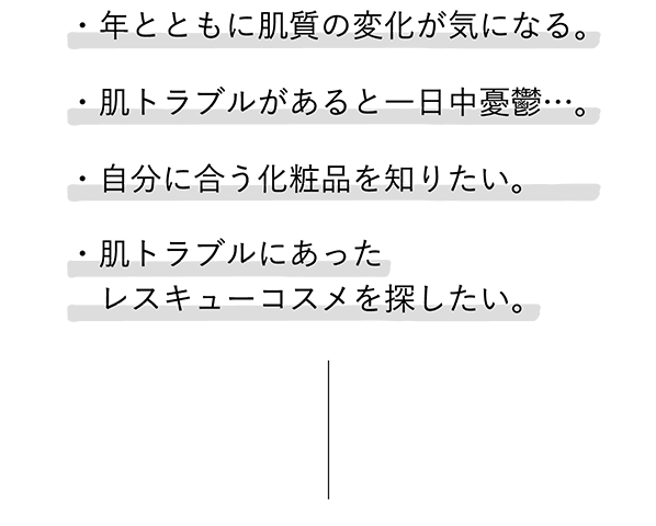
							・年とともに肌質の変化が気になる。
							・肌トラブルがあると一日中憂鬱…。
							・自分に合う化粧品を知りたい。
							・肌トラブルにあったレスキューコスメを探したい。
							