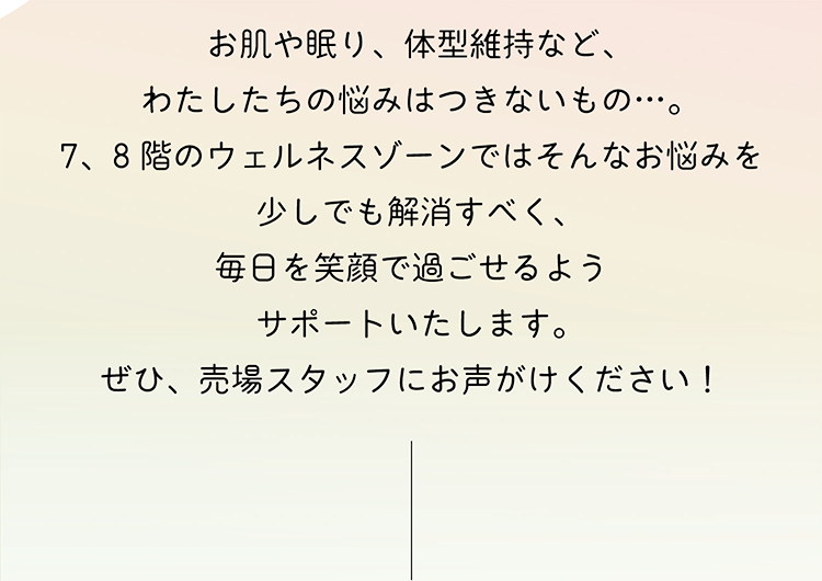 お肌や眠り、体型維持など、わたしたちの悩みはつきないもの…。7、8階のウェルネスゾーンではそんなお悩みを少しでも解消すべく、毎日を笑顔で過ごせるようサポートいたします。ぜひ、売場スタッフにお声がけください！
